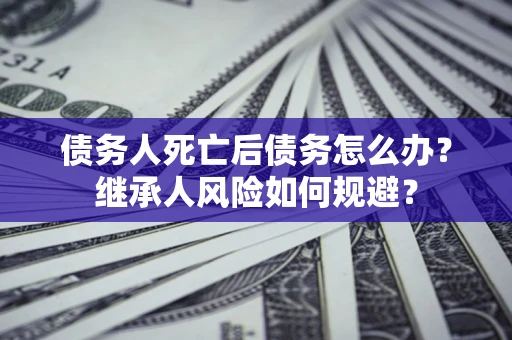 北京债务人死亡后债务怎么办？继承人风险如何规避？
