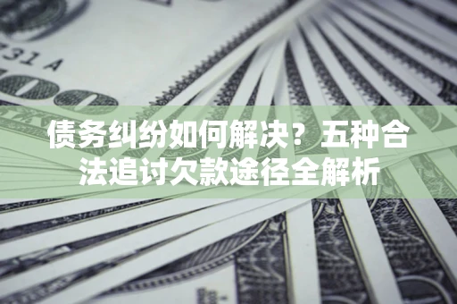 北京债务纠纷如何解决？五种合法追讨欠款途径全解析