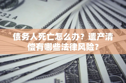 北京债务人死亡怎么办？遗产清偿有哪些法律风险？